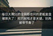 每日大赛51的全网都在问的更能复盘被放大了：规则解释才是关键，别再被带节奏了
