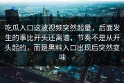 吃瓜入口这波视频突然起量，后面发生的事比开头还离谱，节奏不是从开头起的，而是黑料入口出现后突然变味