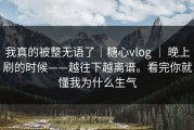 我真的被整无语了｜糖心vlog ｜ 晚上刷的时候——越往下越离谱。看完你就懂我为什么生气