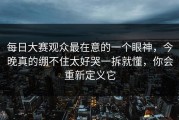 每日大赛观众最在意的一个眼神，今晚真的绷不住太好哭一拆就懂，你会重新定义它