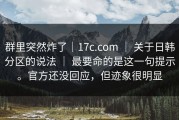 群里突然炸了｜17c.com ｜ 关于日韩分区的说法 ｜ 最要命的是这一句提示。官方还没回应，但迹象很明显