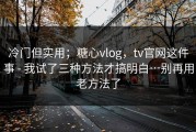 冷门但实用；糖心vlog，tv官网这件事 - 我试了三种方法才搞明白…别再用老方法了