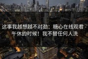 这事我越想越不对劲：糖心在线观看 - 午休的时候！我不替任何人洗