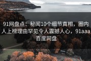 91网盘点：秘闻10个细节真相，圈内人上榜理由罕见令人震撼人心，91aaa 百度网盘