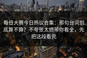 每日大赛今日热议合集：那句台词到底算不算？不夸张太燃带你看全，先把这段看完