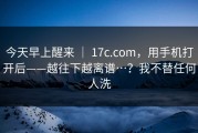 今天早上醒来 ｜ 17c.com，用手机打开后——越往下越离谱…？我不替任何人洗