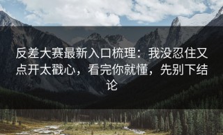 反差大赛最新入口梳理：我没忍住又点开太戳心，看完你就懂，先别下结论