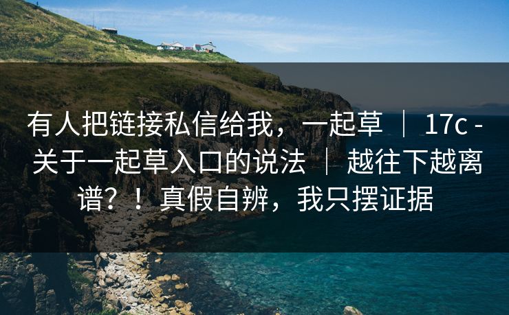 有人把链接私信给我，一起草 ｜ 17c - 关于一起草入口的说法 ｜ 越往下越离谱？！真假自辨，我只摆证据