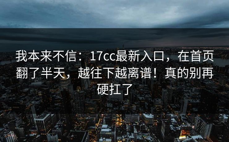 我本来不信：17cc最新入口，在首页翻了半天，越往下越离谱！真的别再硬扛了