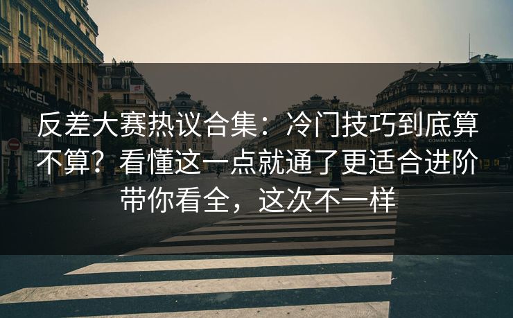反差大赛热议合集：冷门技巧到底算不算？看懂这一点就通了更适合进阶带你看全，这次不一样