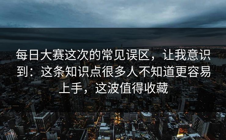 每日大赛这次的常见误区，让我意识到：这条知识点很多人不知道更容易上手，这波值得收藏