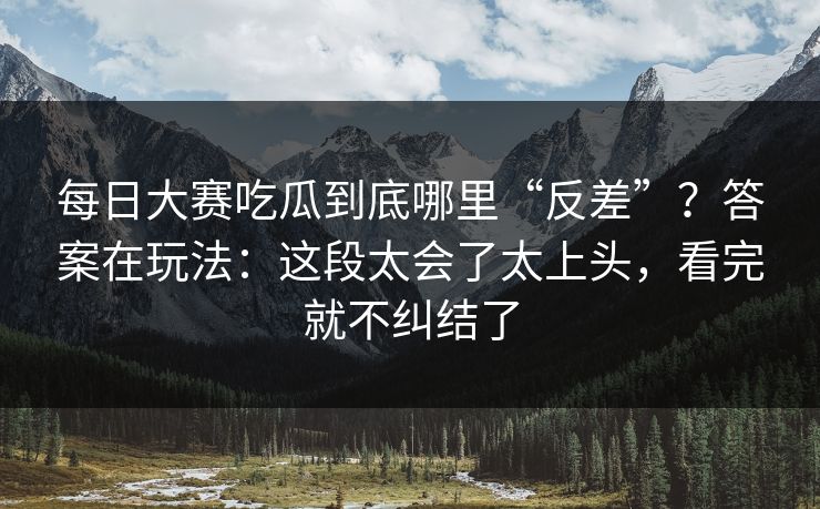 每日大赛吃瓜到底哪里“反差”？答案在玩法：这段太会了太上头，看完就不纠结了