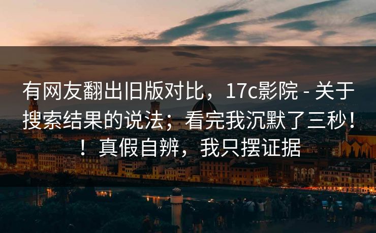 有网友翻出旧版对比，17c影院 - 关于搜索结果的说法；看完我沉默了三秒！！真假自辨，我只摆证据