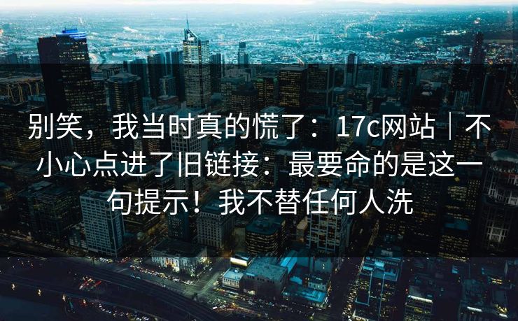 别笑，我当时真的慌了：17c网站｜不小心点进了旧链接：最要命的是这一句提示！我不替任何人洗