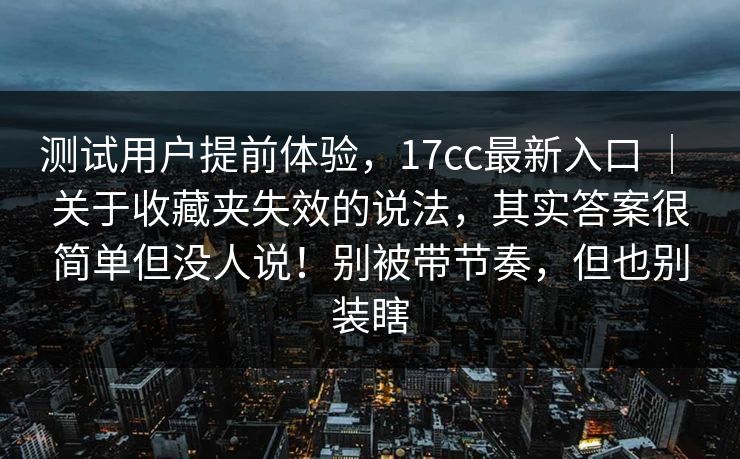 测试用户提前体验，17cc最新入口 ｜ 关于收藏夹失效的说法，其实答案很简单但没人说！别被带节奏，但也别装瞎