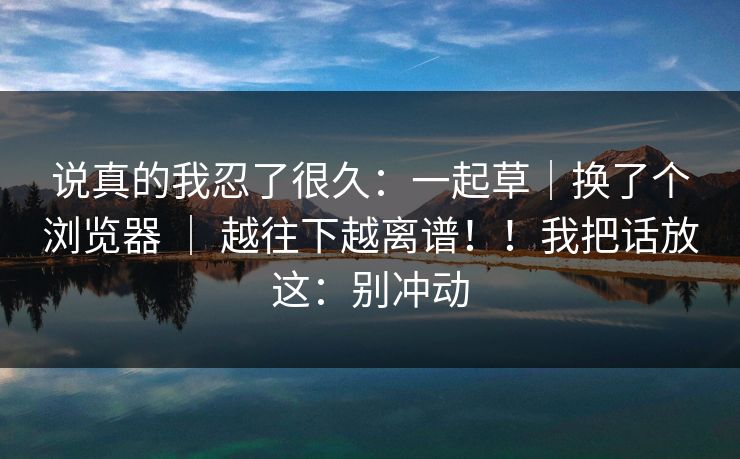 说真的我忍了很久：一起草｜换了个浏览器 ｜ 越往下越离谱！！我把话放这：别冲动
