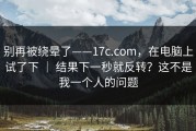 别再被绕晕了——17c.com，在电脑上试了下 ｜ 结果下一秒就反转？这不是我一个人的问题