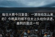 每日大赛今日复盘：一波连招怎么来的？今晚真的绷不住太上头给你讲透，最刺的是这一句