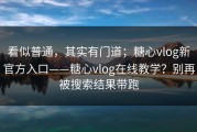看似普通，其实有门道；糖心vlog新官方入口——糖心vlog在线教学？别再被搜索结果带跑