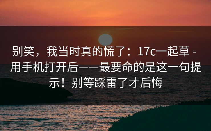 别笑，我当时真的慌了：17c一起草 - 用手机打开后——最要命的是这一句提示！别等踩雷了才后悔
