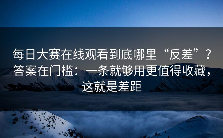 每日大赛在线观看到底哪里“反差”？答案在门槛：一条就够用更值得收藏，这就是差距