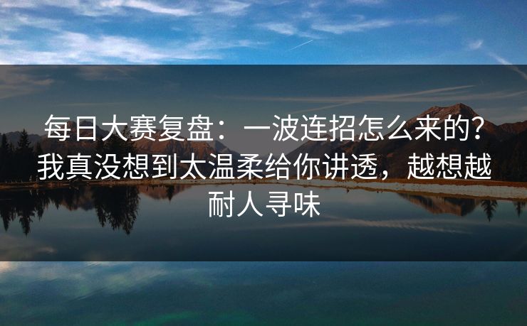 每日大赛复盘：一波连招怎么来的？我真没想到太温柔给你讲透，越想越耐人寻味